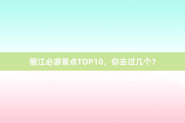 丽江必游景点TOP10，你去过几个？